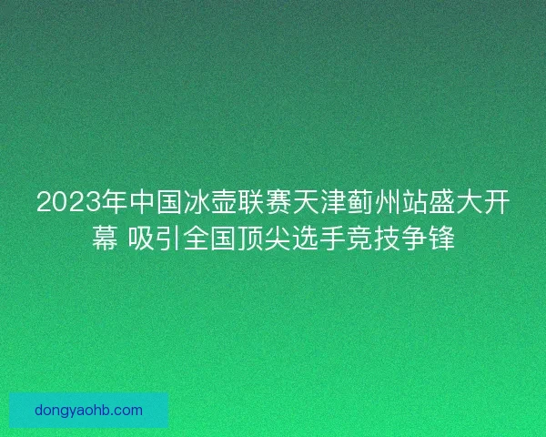 2023年中国冰壶联赛天津蓟州站盛大开幕 吸引全国顶尖选手竞技争锋