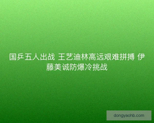 国乒五人出战 王艺迪林高远艰难拼搏 伊藤美诚防爆冷挑战