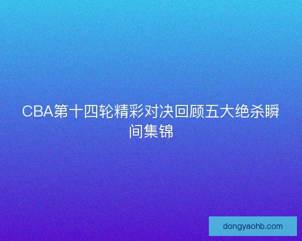 CBA第十四轮精彩对决回顾五大绝杀瞬间集锦