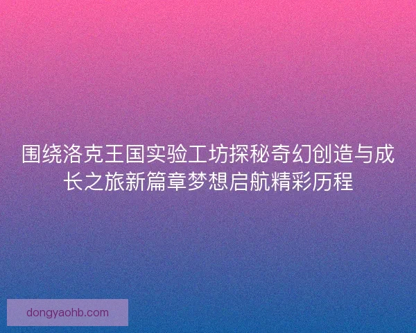 围绕洛克王国实验工坊探秘奇幻创造与成长之旅新篇章梦想启航精彩历程